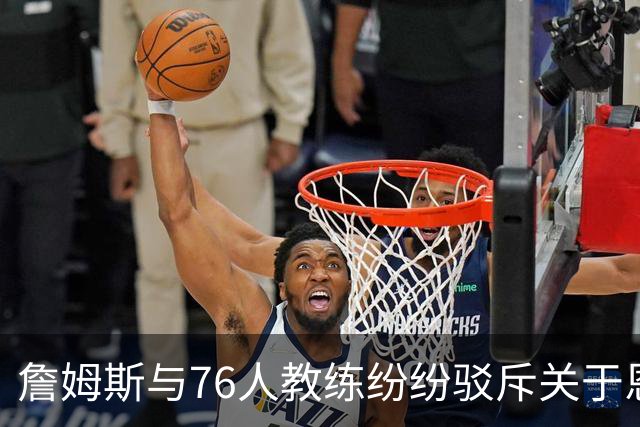 詹姆斯与76人教练纷纷驳斥关于恩比德迟到的传言